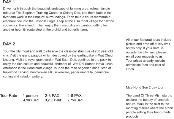 Tour Rate	1 person	2-3 PAX	4-8 PAX   	           4,900 Baht	3,200 Baht	2,750 Baht DAY 1 DAY 2 All of our featured tours include pickup and drop off at city-limit hotels only. If your hotel is outside the city limit, please email your requests to us. Tour prices already include admission fees and cost of lunch.      Mae Hong Son 2 day tour:  The Land Of Three Mist. start to explore the beauty of unspoilt nature. Walk in the mist to the morning market where the ethnic people selling their hand-made products. Tour the city moat and wall to observe the classical structure of 700 year old city. Visit the grand pagoda which destroyed by the earthquake in Wat Chedi Lhuang. Visit the royal graveyard in Wat Suan Dok, continue to the peak to enjoy the rich culture and beautiful landmark of  Wat Doi Suthep.Have lunch. Afternoon is the Handicraft Village Tour on the road of golden mine, stop at teakwood carving, handwoven silk, silverware, paper umbrella, gemstone cutting and celadon pottery.  Drive north through the beautiful landscape of farming area, refresh jungle odour at The Elephant Training Center in Chiang Dao, see them bath in the river and work in their natural surroundings. Then take 2 hours memorable elephant ride into the unspoilt jungle. Stop at the Lisu tribal village for hilltribe souvenior. Have lunch. Then enjoy the transquility on bamboo rafting for another hour. Enroute stop at the orchid and butterfly farm.