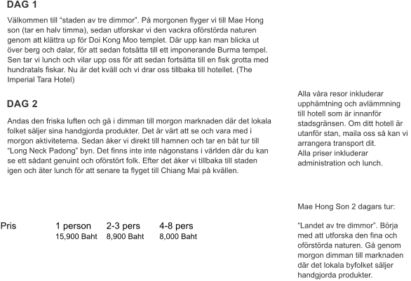 Pris	           1 person	2-3 pers	4-8 pers   	           15,900 Baht	8,900 Baht	8,000 Baht Populrt resml  Faq Mae Hong Son 2 dagars tur:  Landet av tre dimmor. Brja med att utforska den fina och ofrstrda naturen. G genom morgon dimman till marknaden dr det lokala byfolket sljer handgjorda produkter.  Alla vra resor inkluderar upphmtning och avlmmning till hotell som r innanfr stadsgrnsen. Om ditt hotell r utanfr stan, maila oss s kan vi arrangera transport dit.  Alla priser inkluderar administration och lunch.     DAG 1 DAG 2 Andas den friska luften och g i dimman till morgon marknaden dr det lokala folket sljer sina handgjorda produkter. Det r vrt att se och vara med i morgon aktiviteterna. Sedan ker vi direkt till hamnen och tar en bt tur till Long Neck Padong byn. Det finns inte inte ngonstans i vrlden dr du kan se ett sdant genuint och ofrstrt folk. Efter det ker vi tillbaka till staden igen och ter lunch fr att senare ta flyget till Chiang Mai p kvllen.   Vlkommen till staden av tre dimmor. P morgonen flyger vi till Mae Hong son (tar en halv timma), sedan utforskar vi den vackra ofrstrda naturen genom att klttra up fr Doi Kong Moo templet. Dr upp kan man blicka ut ver berg och dalar, fr att sedan fotstta till ett imponerande Burma tempel. Sen tar vi lunch och vilar upp oss fr att sedan fortstta till en fisk grotta med hundratals fiskar. Nu r det kvll och vi drar oss tillbaka till hotellet. (The Imperial Tara Hotel)
